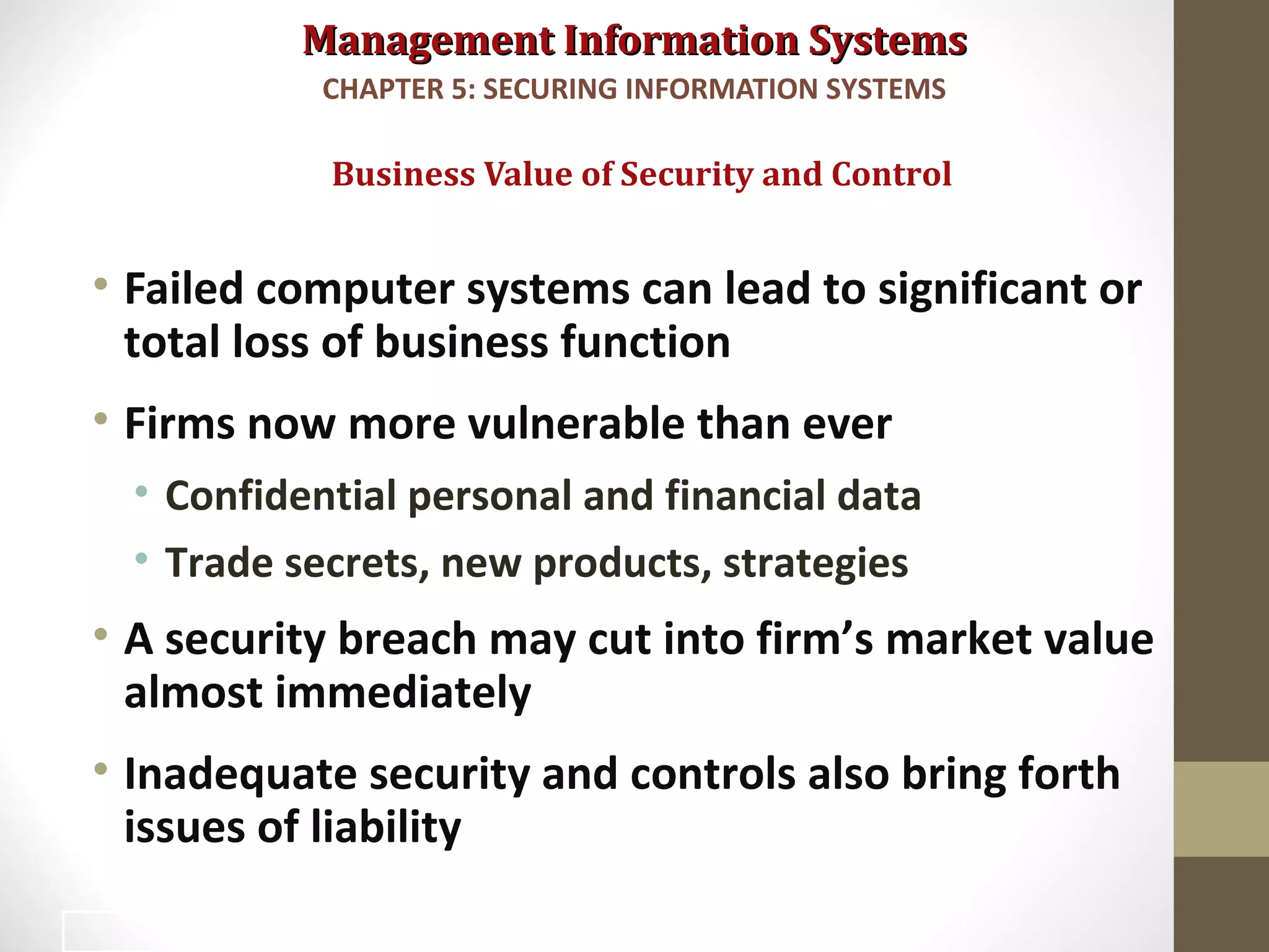 Management Information SystemsManagement Information Systems
• Failed computer systems can lead to significant or
total loss of business function
• Firms now more vulnerable than ever
• Confidential personal and financial data
• Trade secrets, new products, strategies
• A security breach may cut into firm’s market value
almost immediately
• Inadequate security and controls also bring forth
issues of liability
Business Value of Security and Control
CHAPTER 5: SECURING INFORMATION SYSTEMS
21
 