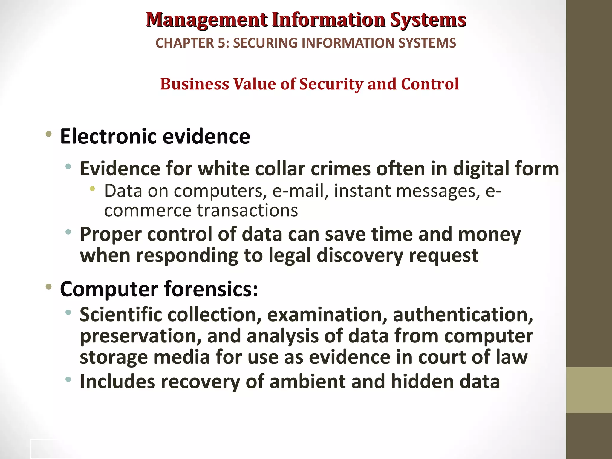 Management Information SystemsManagement Information Systems
• Electronic evidence
• Evidence for white collar crimes often in digital form
• Data on computers, e-mail, instant messages, e-
commerce transactions
• Proper control of data can save time and money
when responding to legal discovery request
• Computer forensics:
• Scientific collection, examination, authentication,
preservation, and analysis of data from computer
storage media for use as evidence in court of law
• Includes recovery of ambient and hidden data
Business Value of Security and Control
CHAPTER 5: SECURING INFORMATION SYSTEMS
23
 