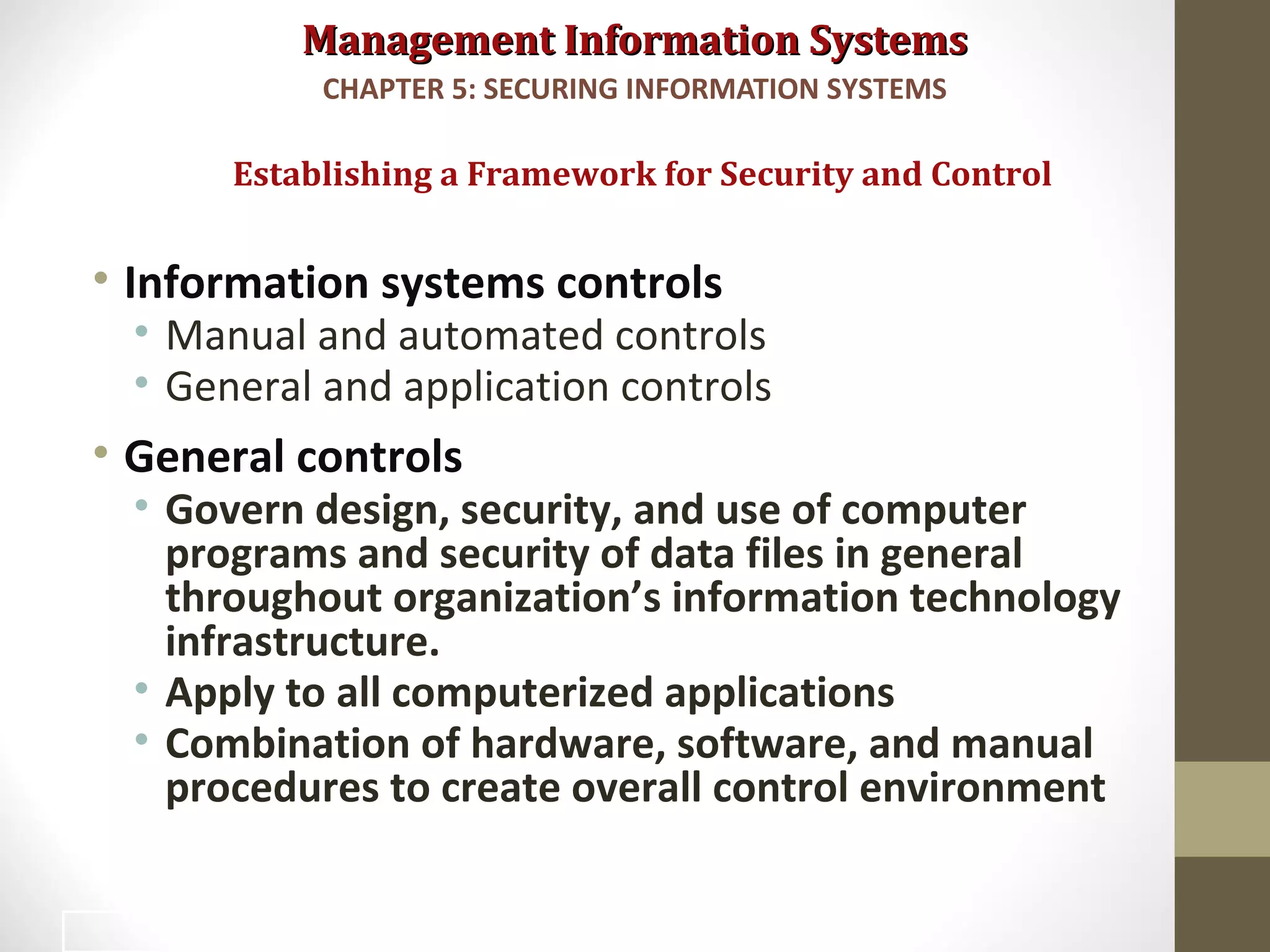 Management Information SystemsManagement Information Systems
• Information systems controls
• Manual and automated controls
• General and application controls
• General controls
• Govern design, security, and use of computer
programs and security of data files in general
throughout organization’s information technology
infrastructure.
• Apply to all computerized applications
• Combination of hardware, software, and manual
procedures to create overall control environment
Establishing a Framework for Security and Control
CHAPTER 5: SECURING INFORMATION SYSTEMS
24
 