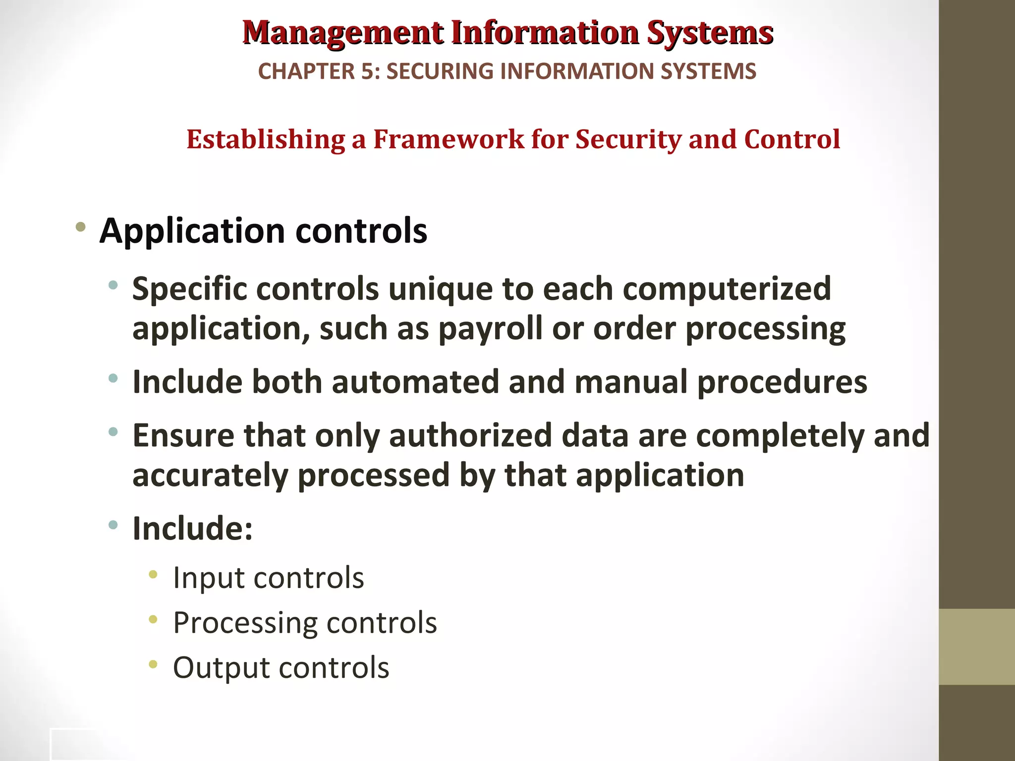 Management Information SystemsManagement Information Systems
• Application controls
• Specific controls unique to each computerized
application, such as payroll or order processing
• Include both automated and manual procedures
• Ensure that only authorized data are completely and
accurately processed by that application
• Include:
• Input controls
• Processing controls
• Output controls
Establishing a Framework for Security and Control
CHAPTER 5: SECURING INFORMATION SYSTEMS
26
 