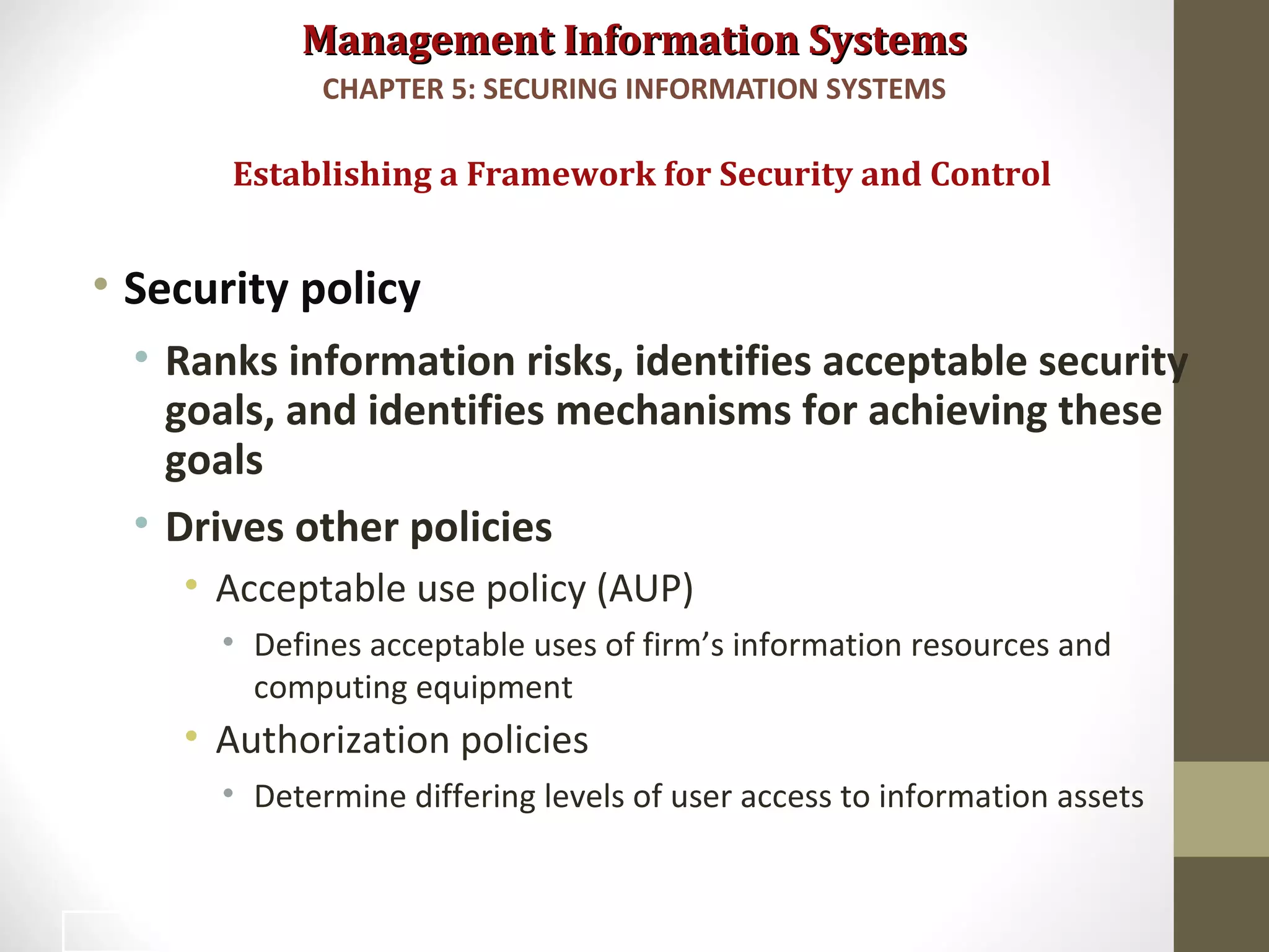 Management Information SystemsManagement Information Systems
• Security policy
• Ranks information risks, identifies acceptable security
goals, and identifies mechanisms for achieving these
goals
• Drives other policies
• Acceptable use policy (AUP)
• Defines acceptable uses of firm’s information resources and
computing equipment
• Authorization policies
• Determine differing levels of user access to information assets
Establishing a Framework for Security and Control
CHAPTER 5: SECURING INFORMATION SYSTEMS
28
 