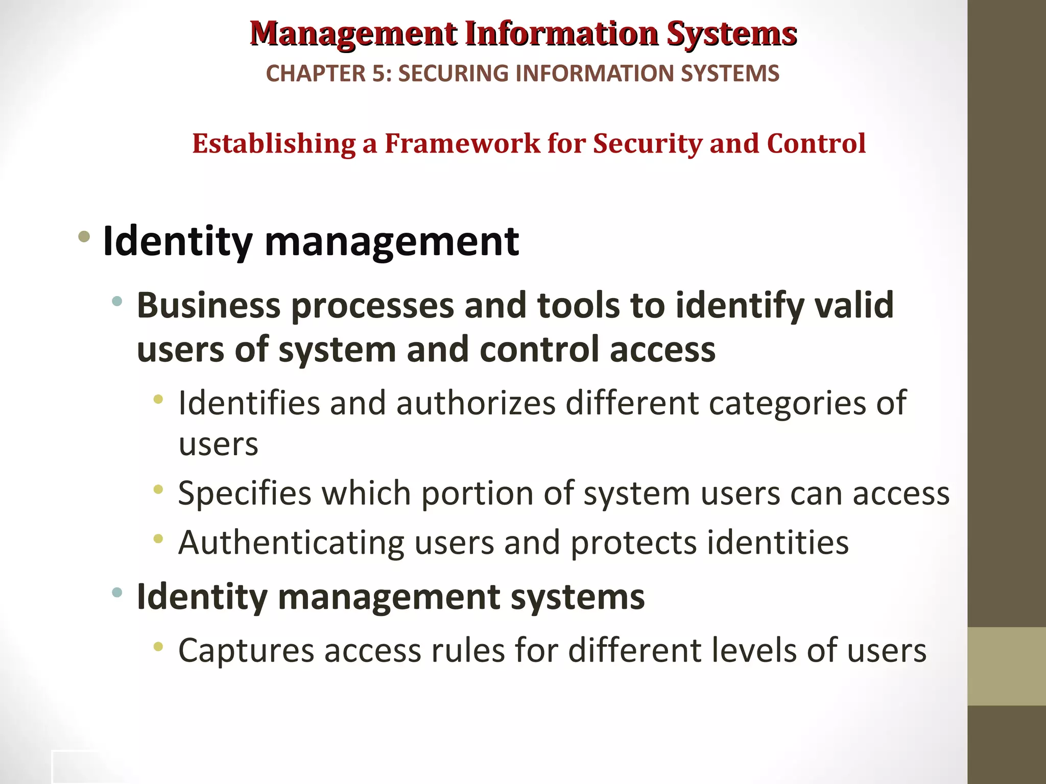 Management Information SystemsManagement Information Systems
• Identity management
• Business processes and tools to identify valid
users of system and control access
• Identifies and authorizes different categories of
users
• Specifies which portion of system users can access
• Authenticating users and protects identities
• Identity management systems
• Captures access rules for different levels of users
Establishing a Framework for Security and Control
CHAPTER 5: SECURING INFORMATION SYSTEMS
29
 