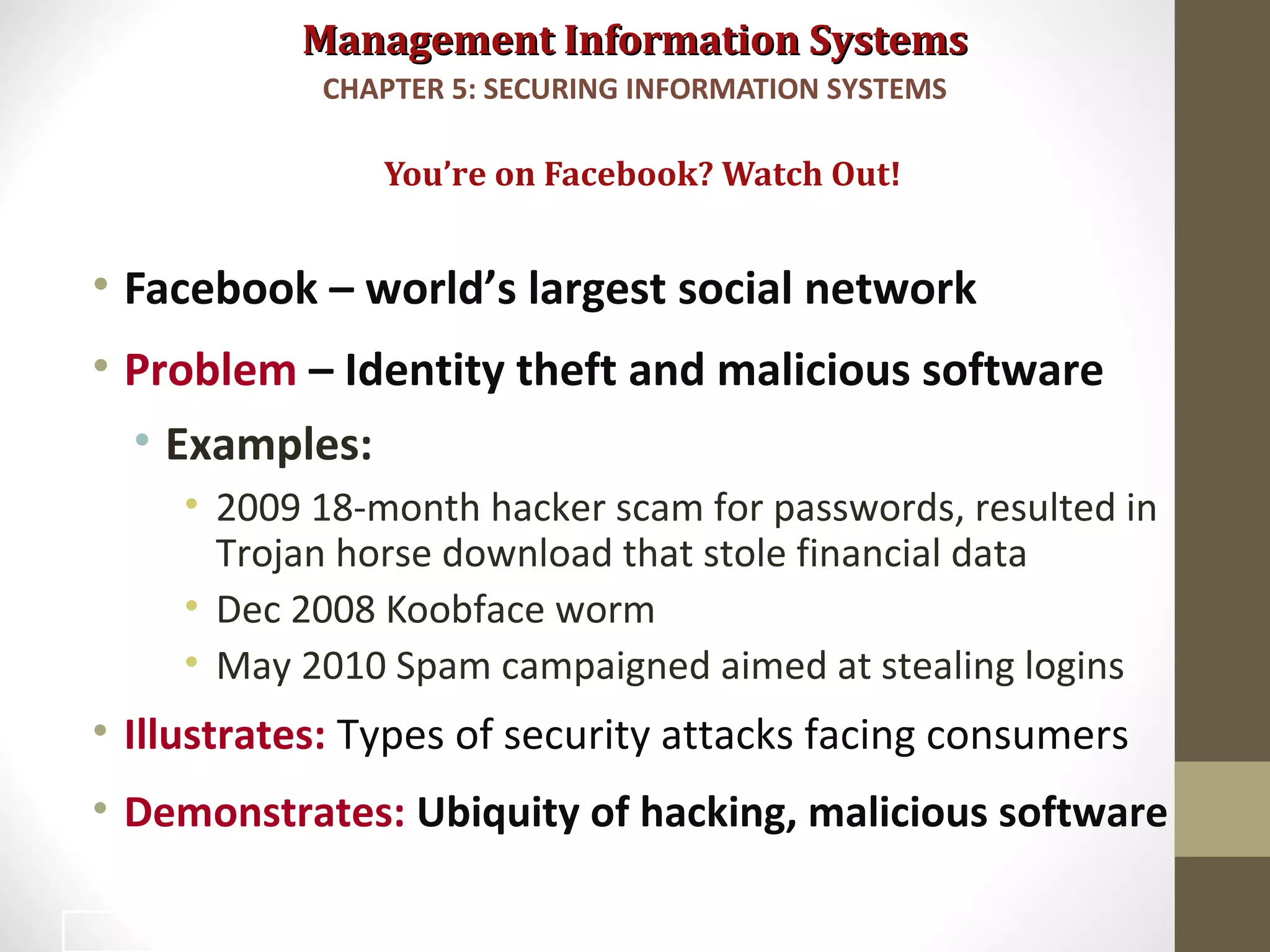 Management Information SystemsManagement Information Systems
• Facebook – world’s largest social network
• Problem – Identity theft and malicious software
• Examples:
• 2009 18-month hacker scam for passwords, resulted in
Trojan horse download that stole financial data
• Dec 2008 Koobface worm
• May 2010 Spam campaigned aimed at stealing logins
• Illustrates: Types of security attacks facing consumers
• Demonstrates: Ubiquity of hacking, malicious software
You’re on Facebook? Watch Out!
CHAPTER 5: SECURING INFORMATION SYSTEMS
3
 
