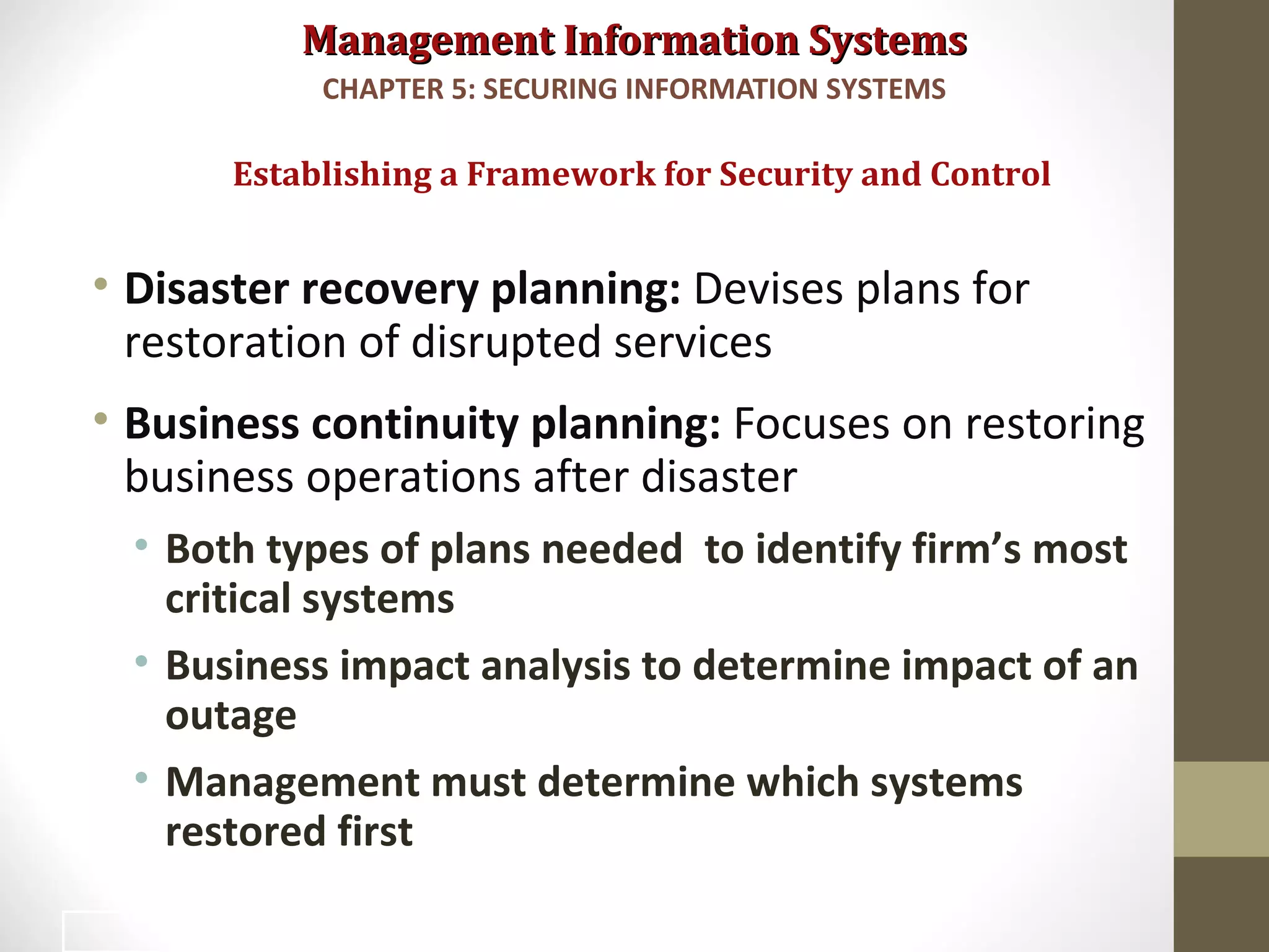 Management Information SystemsManagement Information Systems
• Disaster recovery planning: Devises plans for
restoration of disrupted services
• Business continuity planning: Focuses on restoring
business operations after disaster
• Both types of plans needed to identify firm’s most
critical systems
• Business impact analysis to determine impact of an
outage
• Management must determine which systems
restored first
Establishing a Framework for Security and Control
CHAPTER 5: SECURING INFORMATION SYSTEMS
31
 