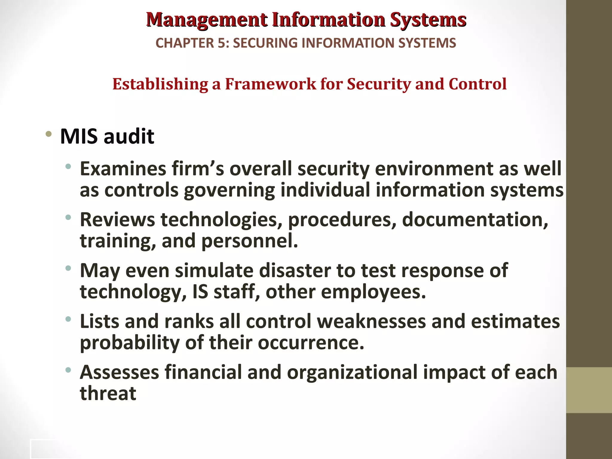 Management Information SystemsManagement Information Systems
• MIS audit
• Examines firm’s overall security environment as well
as controls governing individual information systems
• Reviews technologies, procedures, documentation,
training, and personnel.
• May even simulate disaster to test response of
technology, IS staff, other employees.
• Lists and ranks all control weaknesses and estimates
probability of their occurrence.
• Assesses financial and organizational impact of each
threat
Establishing a Framework for Security and Control
CHAPTER 5: SECURING INFORMATION SYSTEMS
32
 
