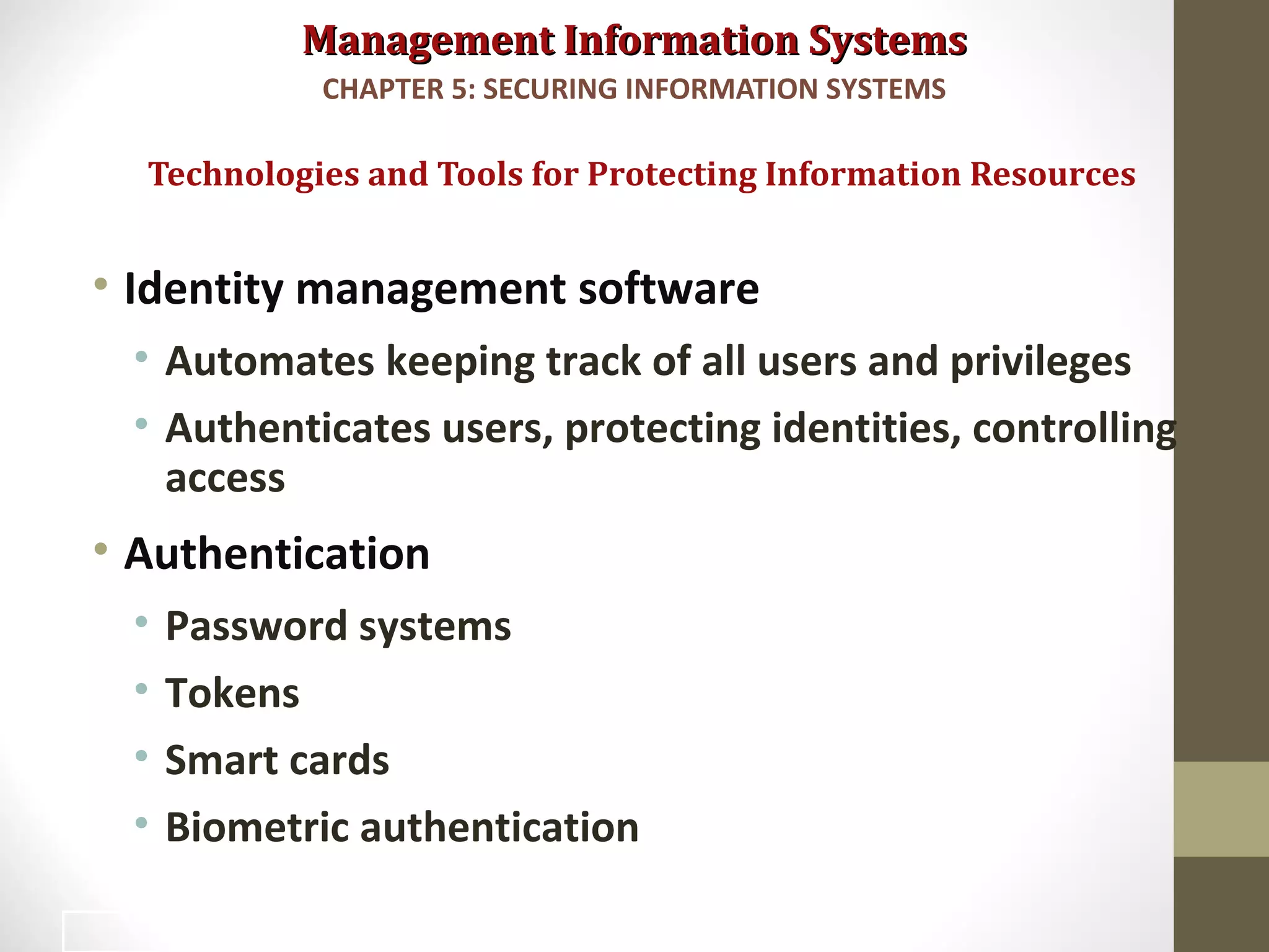 Management Information SystemsManagement Information Systems
• Identity management software
• Automates keeping track of all users and privileges
• Authenticates users, protecting identities, controlling
access
• Authentication
• Password systems
• Tokens
• Smart cards
• Biometric authentication
Technologies and Tools for Protecting Information Resources
CHAPTER 5: SECURING INFORMATION SYSTEMS
34
 