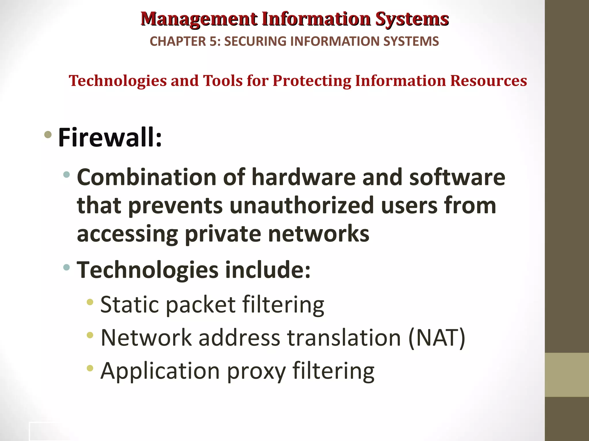 Management Information SystemsManagement Information Systems
•Firewall:
• Combination of hardware and software
that prevents unauthorized users from
accessing private networks
• Technologies include:
• Static packet filtering
• Network address translation (NAT)
• Application proxy filtering
Technologies and Tools for Protecting Information Resources
CHAPTER 5: SECURING INFORMATION SYSTEMS
35
 
