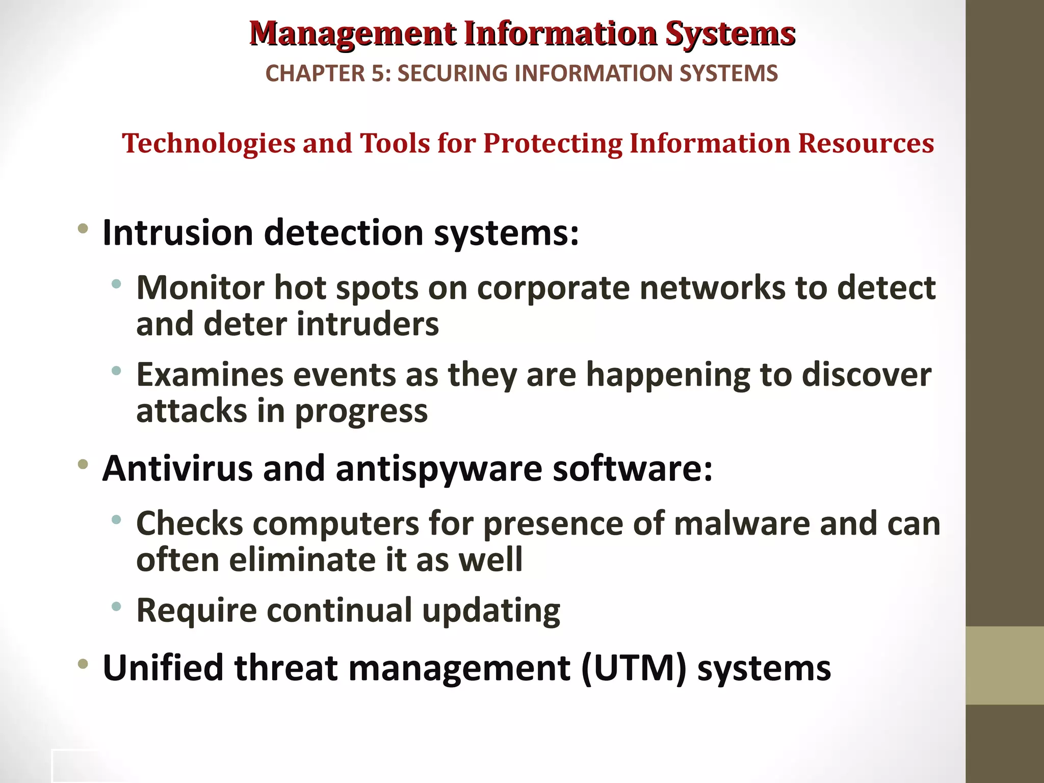 Management Information SystemsManagement Information Systems
• Intrusion detection systems:
• Monitor hot spots on corporate networks to detect
and deter intruders
• Examines events as they are happening to discover
attacks in progress
• Antivirus and antispyware software:
• Checks computers for presence of malware and can
often eliminate it as well
• Require continual updating
• Unified threat management (UTM) systems
Technologies and Tools for Protecting Information Resources
CHAPTER 5: SECURING INFORMATION SYSTEMS
37
 