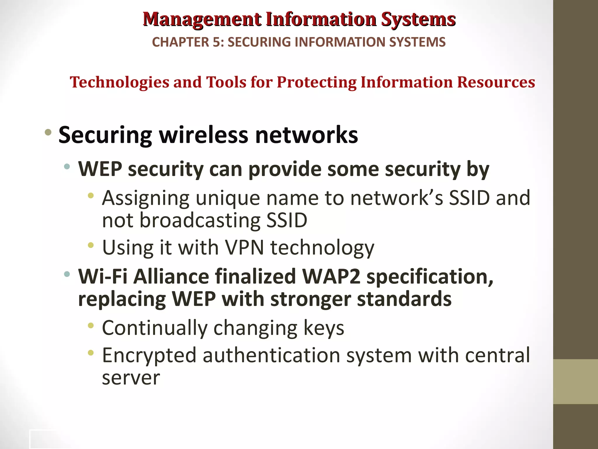 Management Information SystemsManagement Information Systems
• Securing wireless networks
• WEP security can provide some security by
• Assigning unique name to network’s SSID and
not broadcasting SSID
• Using it with VPN technology
• Wi-Fi Alliance finalized WAP2 specification,
replacing WEP with stronger standards
• Continually changing keys
• Encrypted authentication system with central
server
Technologies and Tools for Protecting Information Resources
CHAPTER 5: SECURING INFORMATION SYSTEMS
38
 