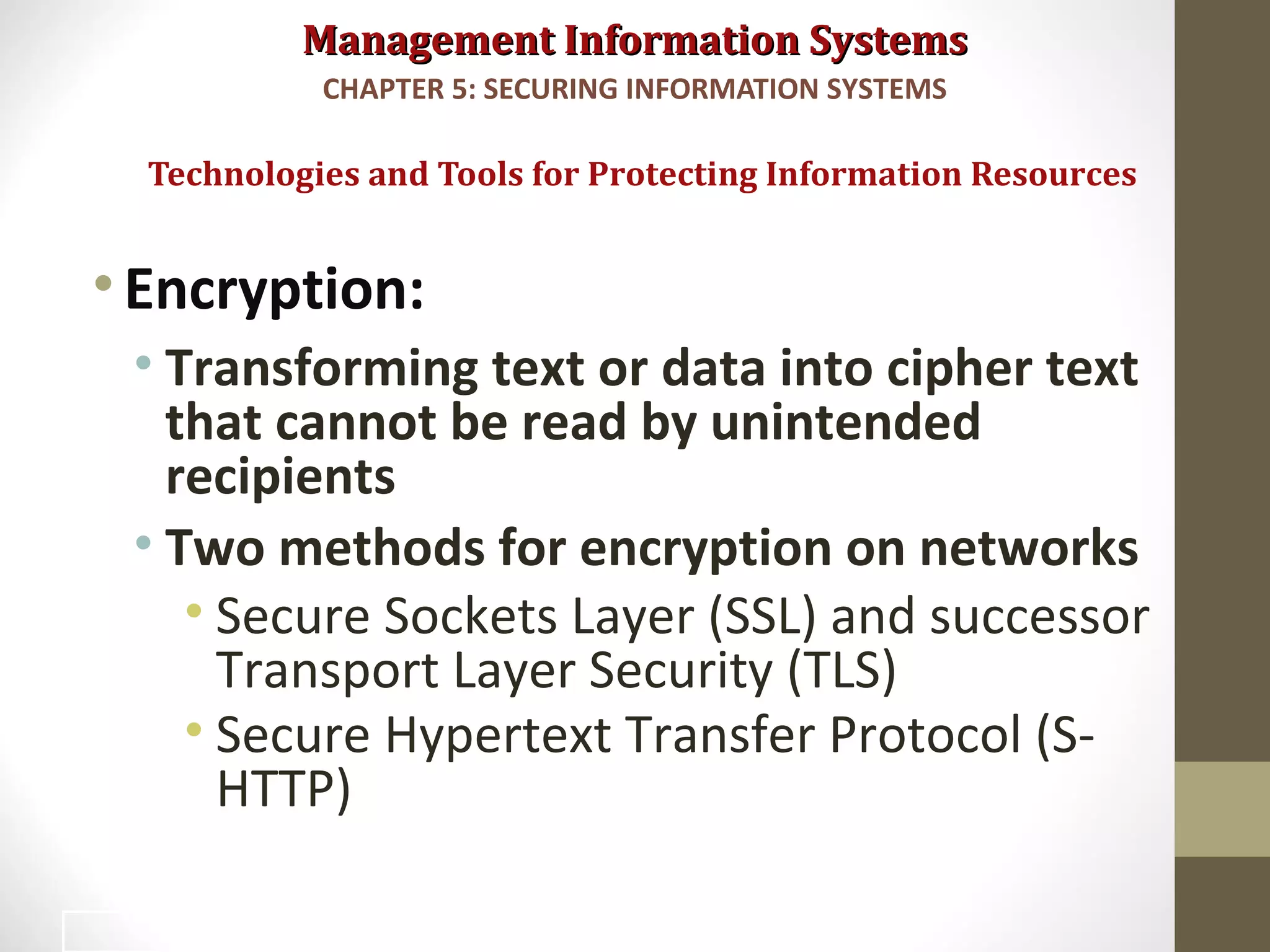 Management Information SystemsManagement Information Systems
•Encryption:
• Transforming text or data into cipher text
that cannot be read by unintended
recipients
• Two methods for encryption on networks
• Secure Sockets Layer (SSL) and successor
Transport Layer Security (TLS)
• Secure Hypertext Transfer Protocol (S-
HTTP)
Technologies and Tools for Protecting Information Resources
CHAPTER 5: SECURING INFORMATION SYSTEMS
39
 