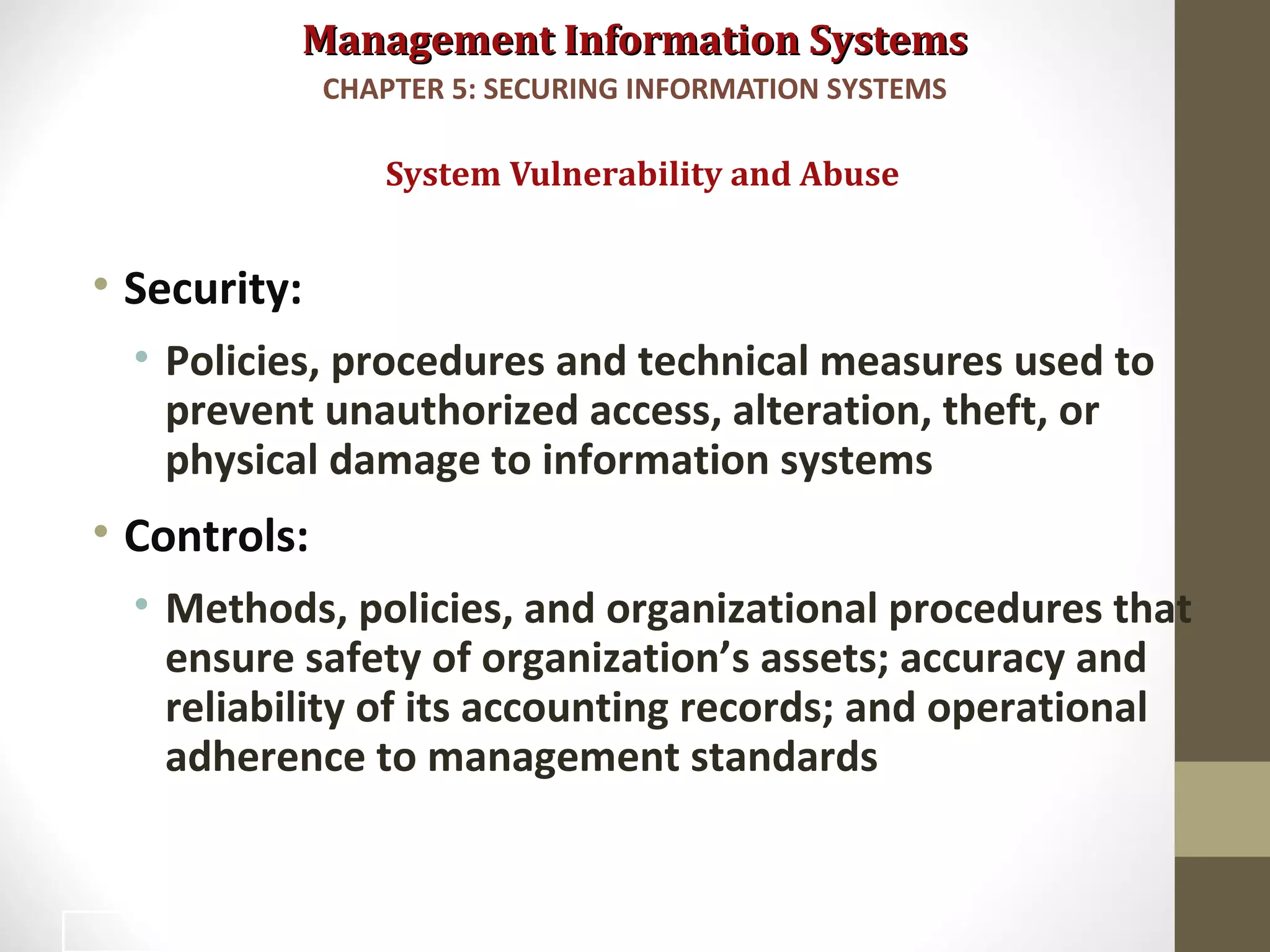 Management Information SystemsManagement Information Systems
• Security:
• Policies, procedures and technical measures used to
prevent unauthorized access, alteration, theft, or
physical damage to information systems
• Controls:
• Methods, policies, and organizational procedures that
ensure safety of organization’s assets; accuracy and
reliability of its accounting records; and operational
adherence to management standards
System Vulnerability and Abuse
CHAPTER 5: SECURING INFORMATION SYSTEMS
4
 