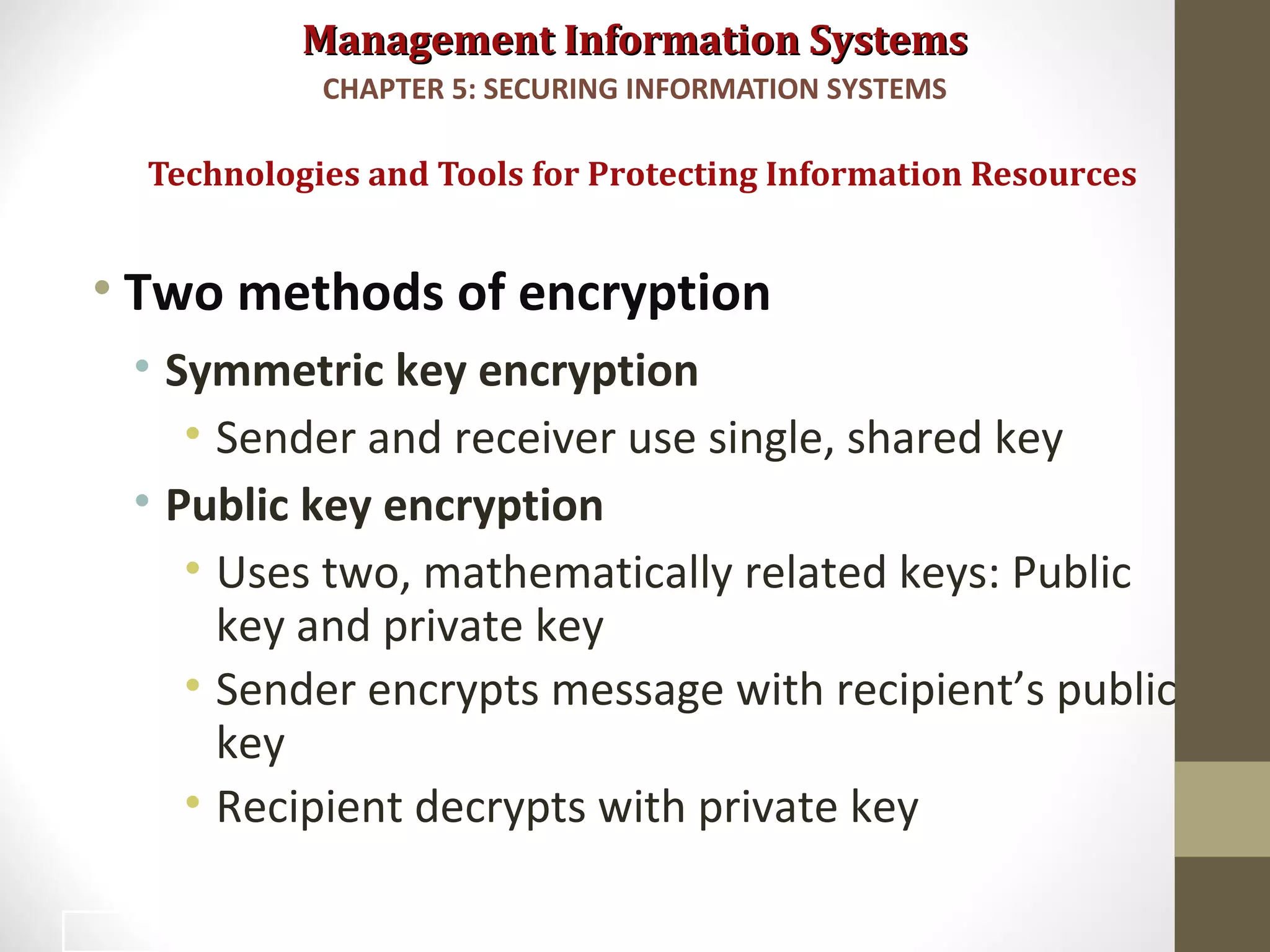 Management Information SystemsManagement Information Systems
• Two methods of encryption
• Symmetric key encryption
• Sender and receiver use single, shared key
• Public key encryption
• Uses two, mathematically related keys: Public
key and private key
• Sender encrypts message with recipient’s public
key
• Recipient decrypts with private key
Technologies and Tools for Protecting Information Resources
CHAPTER 5: SECURING INFORMATION SYSTEMS
40
 