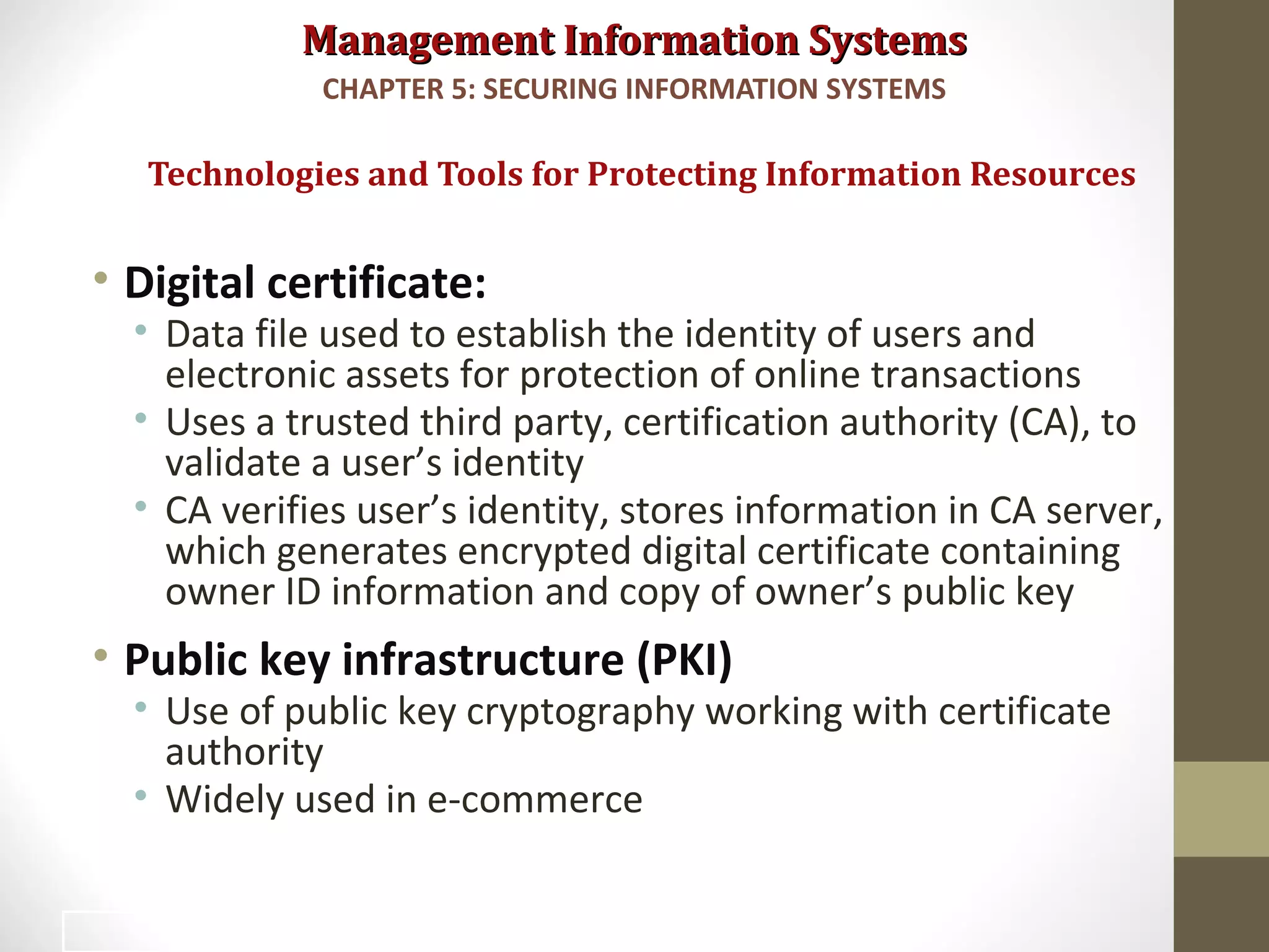 Management Information SystemsManagement Information Systems
• Digital certificate:
• Data file used to establish the identity of users and
electronic assets for protection of online transactions
• Uses a trusted third party, certification authority (CA), to
validate a user’s identity
• CA verifies user’s identity, stores information in CA server,
which generates encrypted digital certificate containing
owner ID information and copy of owner’s public key
• Public key infrastructure (PKI)
• Use of public key cryptography working with certificate
authority
• Widely used in e-commerce
Technologies and Tools for Protecting Information Resources
CHAPTER 5: SECURING INFORMATION SYSTEMS
42
 