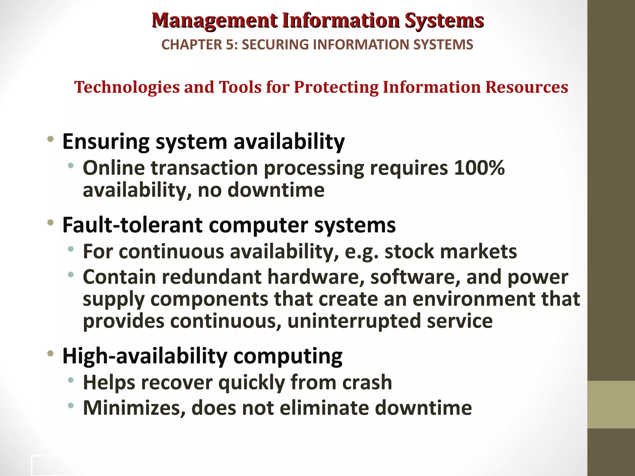 Management Information SystemsManagement Information Systems
• Ensuring system availability
• Online transaction processing requires 100%
availability, no downtime
• Fault-tolerant computer systems
• For continuous availability, e.g. stock markets
• Contain redundant hardware, software, and power
supply components that create an environment that
provides continuous, uninterrupted service
• High-availability computing
• Helps recover quickly from crash
• Minimizes, does not eliminate downtime
Technologies and Tools for Protecting Information Resources
CHAPTER 5: SECURING INFORMATION SYSTEMS
44
 