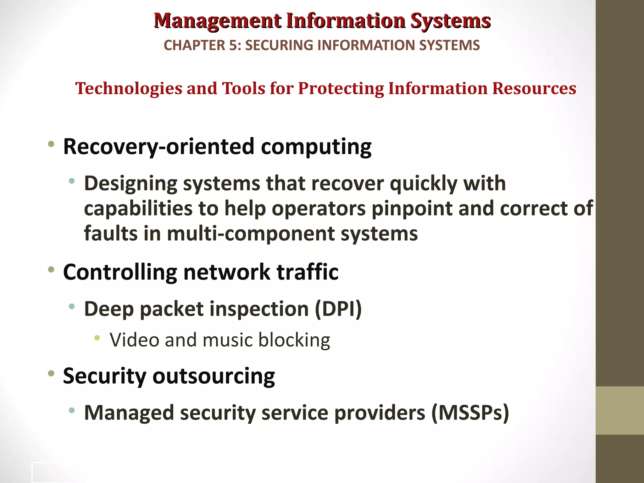 Management Information SystemsManagement Information Systems
• Recovery-oriented computing
• Designing systems that recover quickly with
capabilities to help operators pinpoint and correct of
faults in multi-component systems
• Controlling network traffic
• Deep packet inspection (DPI)
• Video and music blocking
• Security outsourcing
• Managed security service providers (MSSPs)
Technologies and Tools for Protecting Information Resources
CHAPTER 5: SECURING INFORMATION SYSTEMS
45
 