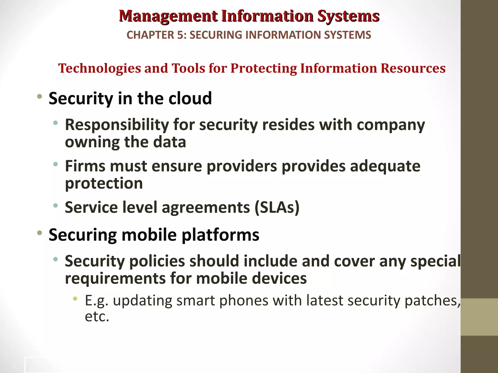 Management Information SystemsManagement Information Systems
• Security in the cloud
• Responsibility for security resides with company
owning the data
• Firms must ensure providers provides adequate
protection
• Service level agreements (SLAs)
• Securing mobile platforms
• Security policies should include and cover any special
requirements for mobile devices
• E.g. updating smart phones with latest security patches,
etc.
Technologies and Tools for Protecting Information Resources
CHAPTER 5: SECURING INFORMATION SYSTEMS
46
 
