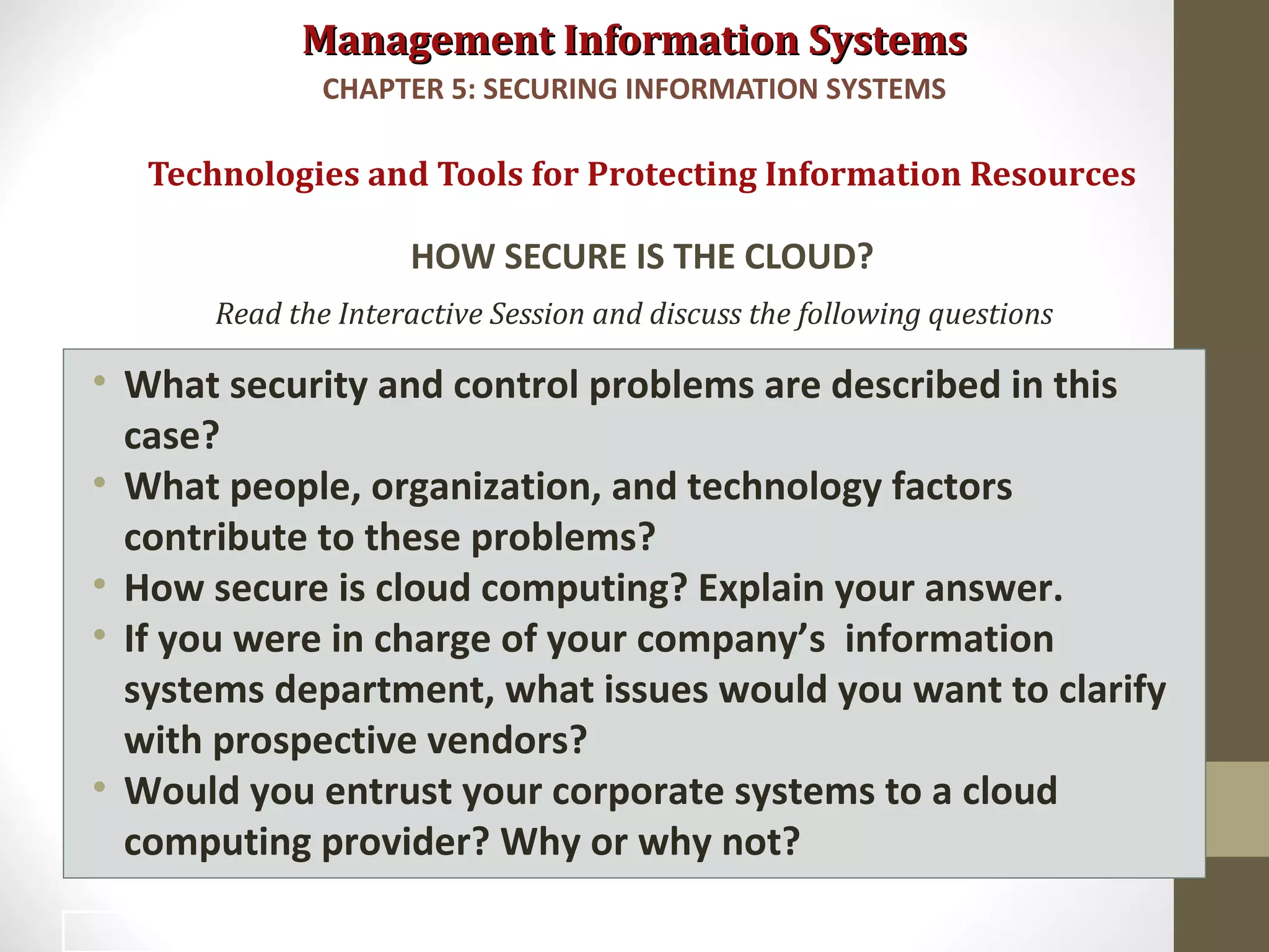 Management Information SystemsManagement Information Systems
Read the Interactive Session and discuss the following questions
• What security and control problems are described in this
case?
• What people, organization, and technology factors
contribute to these problems?
• How secure is cloud computing? Explain your answer.
• If you were in charge of your company’s information
systems department, what issues would you want to clarify
with prospective vendors?
• Would you entrust your corporate systems to a cloud
computing provider? Why or why not?
Technologies and Tools for Protecting Information Resources
HOW SECURE IS THE CLOUD?
CHAPTER 5: SECURING INFORMATION SYSTEMS
47
 