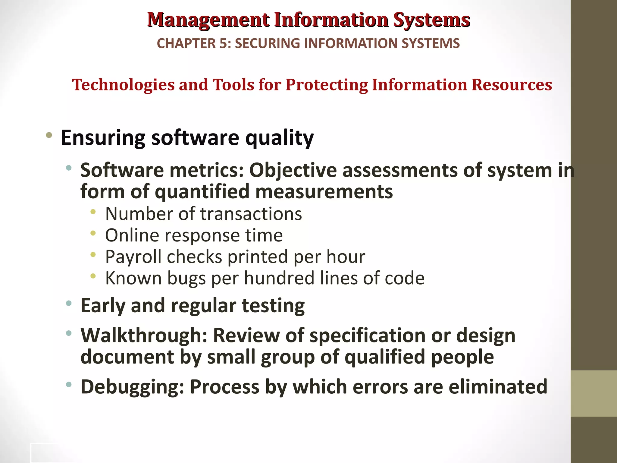 Management Information SystemsManagement Information Systems
• Ensuring software quality
• Software metrics: Objective assessments of system in
form of quantified measurements
• Number of transactions
• Online response time
• Payroll checks printed per hour
• Known bugs per hundred lines of code
• Early and regular testing
• Walkthrough: Review of specification or design
document by small group of qualified people
• Debugging: Process by which errors are eliminated
Technologies and Tools for Protecting Information Resources
CHAPTER 5: SECURING INFORMATION SYSTEMS
48
 