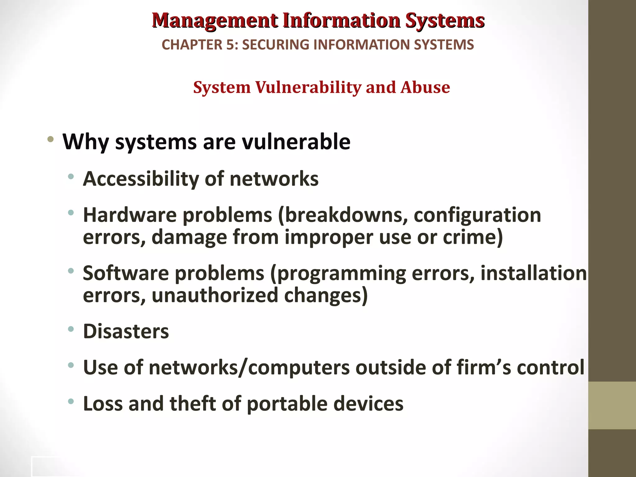 Management Information SystemsManagement Information Systems
• Why systems are vulnerable
• Accessibility of networks
• Hardware problems (breakdowns, configuration
errors, damage from improper use or crime)
• Software problems (programming errors, installation
errors, unauthorized changes)
• Disasters
• Use of networks/computers outside of firm’s control
• Loss and theft of portable devices
System Vulnerability and Abuse
CHAPTER 5: SECURING INFORMATION SYSTEMS
5
 