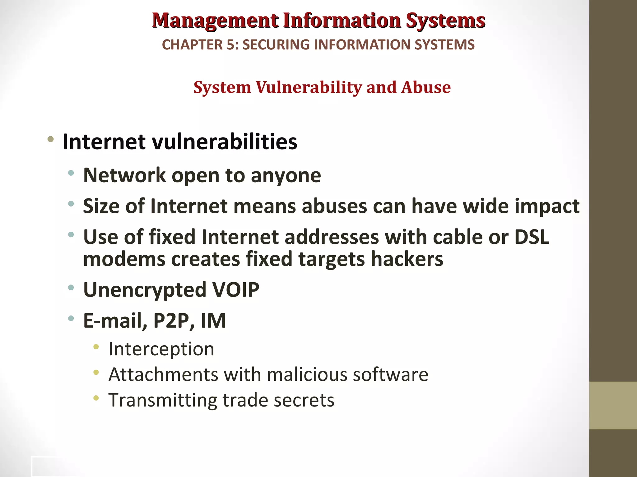 Management Information SystemsManagement Information Systems
• Internet vulnerabilities
• Network open to anyone
• Size of Internet means abuses can have wide impact
• Use of fixed Internet addresses with cable or DSL
modems creates fixed targets hackers
• Unencrypted VOIP
• E-mail, P2P, IM
• Interception
• Attachments with malicious software
• Transmitting trade secrets
System Vulnerability and Abuse
CHAPTER 5: SECURING INFORMATION SYSTEMS
7
 