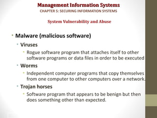 Management Information SystemsManagement Information Systems
• Malware (malicious software)
• Viruses
• Rogue software program that attaches itself to other
software programs or data files in order to be executed
• Worms
• Independent computer programs that copy themselves
from one computer to other computers over a network.
• Trojan horses
• Software program that appears to be benign but then
does something other than expected.
System Vulnerability and Abuse
CHAPTER 5: SECURING INFORMATION SYSTEMS
10
 
