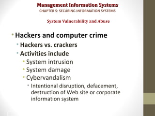 Management Information SystemsManagement Information Systems
•Hackers and computer crime
• Hackers vs. crackers
• Activities include
• System intrusion
• System damage
• Cybervandalism
• Intentional disruption, defacement,
destruction of Web site or corporate
information system
System Vulnerability and Abuse
CHAPTER 5: SECURING INFORMATION SYSTEMS
12
 