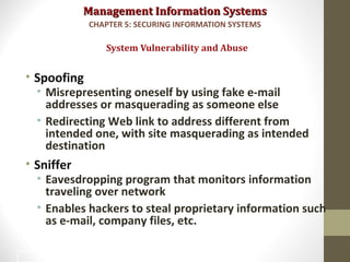 Management Information SystemsManagement Information Systems
• Spoofing
• Misrepresenting oneself by using fake e-mail
addresses or masquerading as someone else
• Redirecting Web link to address different from
intended one, with site masquerading as intended
destination
• Sniffer
• Eavesdropping program that monitors information
traveling over network
• Enables hackers to steal proprietary information such
as e-mail, company files, etc.
System Vulnerability and Abuse
CHAPTER 5: SECURING INFORMATION SYSTEMS
13
 