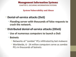 Management Information SystemsManagement Information Systems
• Denial-of-service attacks (DoS)
• Flooding server with thousands of false requests to
crash the network.
• Distributed denial-of-service attacks (DDoS)
• Use of numerous computers to launch a DoS
• Botnets
• Networks of “zombie” PCs infiltrated by bot malware
• Worldwide, 6 - 24 million computers serve as zombie
PCs in thousands of botnets
System Vulnerability and Abuse
CHAPTER 5: SECURING INFORMATION SYSTEMS
14
 