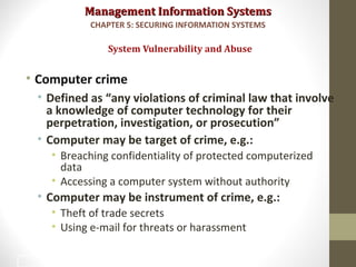 Management Information SystemsManagement Information Systems
• Computer crime
• Defined as “any violations of criminal law that involve
a knowledge of computer technology for their
perpetration, investigation, or prosecution”
• Computer may be target of crime, e.g.:
• Breaching confidentiality of protected computerized
data
• Accessing a computer system without authority
• Computer may be instrument of crime, e.g.:
• Theft of trade secrets
• Using e-mail for threats or harassment
System Vulnerability and Abuse
CHAPTER 5: SECURING INFORMATION SYSTEMS
15
 