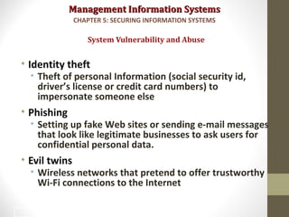 Management Information SystemsManagement Information Systems
• Identity theft
• Theft of personal Information (social security id,
driver’s license or credit card numbers) to
impersonate someone else
• Phishing
• Setting up fake Web sites or sending e-mail messages
that look like legitimate businesses to ask users for
confidential personal data.
• Evil twins
• Wireless networks that pretend to offer trustworthy
Wi-Fi connections to the Internet
System Vulnerability and Abuse
CHAPTER 5: SECURING INFORMATION SYSTEMS
16
 