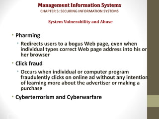 Management Information SystemsManagement Information Systems
• Pharming
• Redirects users to a bogus Web page, even when
individual types correct Web page address into his or
her browser
• Click fraud
• Occurs when individual or computer program
fraudulently clicks on online ad without any intention
of learning more about the advertiser or making a
purchase
• Cyberterrorism and Cyberwarfare
System Vulnerability and Abuse
CHAPTER 5: SECURING INFORMATION SYSTEMS
17
 