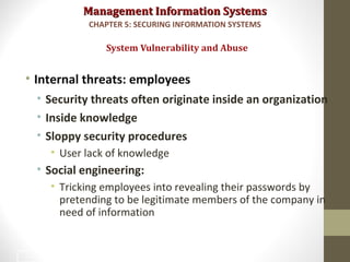 Management Information SystemsManagement Information Systems
• Internal threats: employees
• Security threats often originate inside an organization
• Inside knowledge
• Sloppy security procedures
• User lack of knowledge
• Social engineering:
• Tricking employees into revealing their passwords by
pretending to be legitimate members of the company in
need of information
System Vulnerability and Abuse
CHAPTER 5: SECURING INFORMATION SYSTEMS
18
 