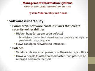 Management Information SystemsManagement Information Systems
• Software vulnerability
• Commercial software contains flaws that create
security vulnerabilities
• Hidden bugs (program code defects)
• Zero defects cannot be achieved because complete testing is not
possible with large programs
• Flaws can open networks to intruders
• Patches
• Vendors release small pieces of software to repair flaws
• However exploits often created faster than patches be
released and implemented
System Vulnerability and Abuse
CHAPTER 5: SECURING INFORMATION SYSTEMS
19
 