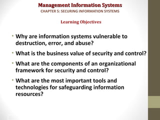Management Information SystemsManagement Information Systems
• Why are information systems vulnerable to
destruction, error, and abuse?
• What is the business value of security and control?
• What are the components of an organizational
framework for security and control?
• What are the most important tools and
technologies for safeguarding information
resources?
Learning Objectives
CHAPTER 5: SECURING INFORMATION SYSTEMS
2
 
