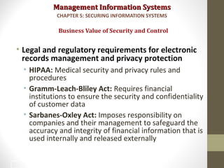 Management Information SystemsManagement Information Systems
• Legal and regulatory requirements for electronic
records management and privacy protection
• HIPAA: Medical security and privacy rules and
procedures
• Gramm-Leach-Bliley Act: Requires financial
institutions to ensure the security and confidentiality
of customer data
• Sarbanes-Oxley Act: Imposes responsibility on
companies and their management to safeguard the
accuracy and integrity of financial information that is
used internally and released externally
Business Value of Security and Control
CHAPTER 5: SECURING INFORMATION SYSTEMS
22
 