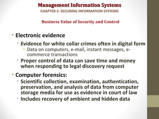 Management Information SystemsManagement Information Systems
• Electronic evidence
• Evidence for white collar crimes often in digital form
• Data on computers, e-mail, instant messages, e-
commerce transactions
• Proper control of data can save time and money
when responding to legal discovery request
• Computer forensics:
• Scientific collection, examination, authentication,
preservation, and analysis of data from computer
storage media for use as evidence in court of law
• Includes recovery of ambient and hidden data
Business Value of Security and Control
CHAPTER 5: SECURING INFORMATION SYSTEMS
23
 