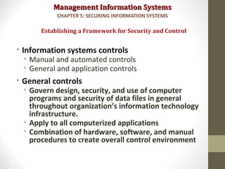 Management Information SystemsManagement Information Systems
• Information systems controls
• Manual and automated controls
• General and application controls
• General controls
• Govern design, security, and use of computer
programs and security of data files in general
throughout organization’s information technology
infrastructure.
• Apply to all computerized applications
• Combination of hardware, software, and manual
procedures to create overall control environment
Establishing a Framework for Security and Control
CHAPTER 5: SECURING INFORMATION SYSTEMS
24
 