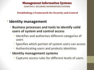 Management Information SystemsManagement Information Systems
• Identity management
• Business processes and tools to identify valid
users of system and control access
• Identifies and authorizes different categories of
users
• Specifies which portion of system users can access
• Authenticating users and protects identities
• Identity management systems
• Captures access rules for different levels of users
Establishing a Framework for Security and Control
CHAPTER 5: SECURING INFORMATION SYSTEMS
29
 