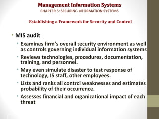 Management Information SystemsManagement Information Systems
• MIS audit
• Examines firm’s overall security environment as well
as controls governing individual information systems
• Reviews technologies, procedures, documentation,
training, and personnel.
• May even simulate disaster to test response of
technology, IS staff, other employees.
• Lists and ranks all control weaknesses and estimates
probability of their occurrence.
• Assesses financial and organizational impact of each
threat
Establishing a Framework for Security and Control
CHAPTER 5: SECURING INFORMATION SYSTEMS
32
 