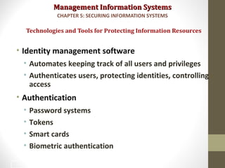 Management Information SystemsManagement Information Systems
• Identity management software
• Automates keeping track of all users and privileges
• Authenticates users, protecting identities, controlling
access
• Authentication
• Password systems
• Tokens
• Smart cards
• Biometric authentication
Technologies and Tools for Protecting Information Resources
CHAPTER 5: SECURING INFORMATION SYSTEMS
34
 