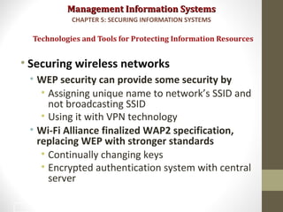 Management Information SystemsManagement Information Systems
• Securing wireless networks
• WEP security can provide some security by
• Assigning unique name to network’s SSID and
not broadcasting SSID
• Using it with VPN technology
• Wi-Fi Alliance finalized WAP2 specification,
replacing WEP with stronger standards
• Continually changing keys
• Encrypted authentication system with central
server
Technologies and Tools for Protecting Information Resources
CHAPTER 5: SECURING INFORMATION SYSTEMS
38
 