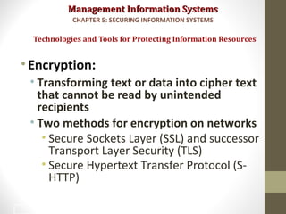 Management Information SystemsManagement Information Systems
•Encryption:
• Transforming text or data into cipher text
that cannot be read by unintended
recipients
• Two methods for encryption on networks
• Secure Sockets Layer (SSL) and successor
Transport Layer Security (TLS)
• Secure Hypertext Transfer Protocol (S-
HTTP)
Technologies and Tools for Protecting Information Resources
CHAPTER 5: SECURING INFORMATION SYSTEMS
39
 
