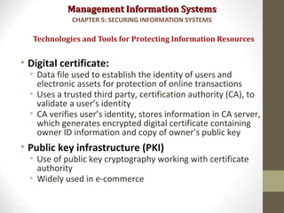 Management Information SystemsManagement Information Systems
• Digital certificate:
• Data file used to establish the identity of users and
electronic assets for protection of online transactions
• Uses a trusted third party, certification authority (CA), to
validate a user’s identity
• CA verifies user’s identity, stores information in CA server,
which generates encrypted digital certificate containing
owner ID information and copy of owner’s public key
• Public key infrastructure (PKI)
• Use of public key cryptography working with certificate
authority
• Widely used in e-commerce
Technologies and Tools for Protecting Information Resources
CHAPTER 5: SECURING INFORMATION SYSTEMS
42
 