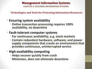 Management Information SystemsManagement Information Systems
• Ensuring system availability
• Online transaction processing requires 100%
availability, no downtime
• Fault-tolerant computer systems
• For continuous availability, e.g. stock markets
• Contain redundant hardware, software, and power
supply components that create an environment that
provides continuous, uninterrupted service
• High-availability computing
• Helps recover quickly from crash
• Minimizes, does not eliminate downtime
Technologies and Tools for Protecting Information Resources
CHAPTER 5: SECURING INFORMATION SYSTEMS
44
 
