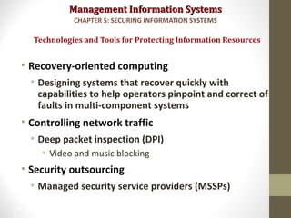 Management Information SystemsManagement Information Systems
• Recovery-oriented computing
• Designing systems that recover quickly with
capabilities to help operators pinpoint and correct of
faults in multi-component systems
• Controlling network traffic
• Deep packet inspection (DPI)
• Video and music blocking
• Security outsourcing
• Managed security service providers (MSSPs)
Technologies and Tools for Protecting Information Resources
CHAPTER 5: SECURING INFORMATION SYSTEMS
45
 