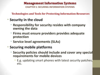 Management Information SystemsManagement Information Systems
• Security in the cloud
• Responsibility for security resides with company
owning the data
• Firms must ensure providers provides adequate
protection
• Service level agreements (SLAs)
• Securing mobile platforms
• Security policies should include and cover any special
requirements for mobile devices
• E.g. updating smart phones with latest security patches,
etc.
Technologies and Tools for Protecting Information Resources
CHAPTER 5: SECURING INFORMATION SYSTEMS
46
 