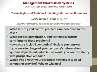 Management Information SystemsManagement Information Systems
Read the Interactive Session and discuss the following questions
• What security and control problems are described in this
case?
• What people, organization, and technology factors
contribute to these problems?
• How secure is cloud computing? Explain your answer.
• If you were in charge of your company’s information
systems department, what issues would you want to clarify
with prospective vendors?
• Would you entrust your corporate systems to a cloud
computing provider? Why or why not?
Technologies and Tools for Protecting Information Resources
HOW SECURE IS THE CLOUD?
CHAPTER 5: SECURING INFORMATION SYSTEMS
47
 