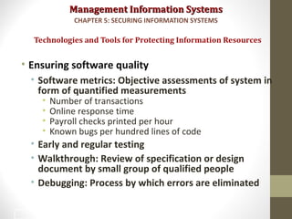 Management Information SystemsManagement Information Systems
• Ensuring software quality
• Software metrics: Objective assessments of system in
form of quantified measurements
• Number of transactions
• Online response time
• Payroll checks printed per hour
• Known bugs per hundred lines of code
• Early and regular testing
• Walkthrough: Review of specification or design
document by small group of qualified people
• Debugging: Process by which errors are eliminated
Technologies and Tools for Protecting Information Resources
CHAPTER 5: SECURING INFORMATION SYSTEMS
48
 
