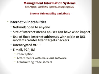 Management Information SystemsManagement Information Systems
• Internet vulnerabilities
• Network open to anyone
• Size of Internet means abuses can have wide impact
• Use of fixed Internet addresses with cable or DSL
modems creates fixed targets hackers
• Unencrypted VOIP
• E-mail, P2P, IM
• Interception
• Attachments with malicious software
• Transmitting trade secrets
System Vulnerability and Abuse
CHAPTER 5: SECURING INFORMATION SYSTEMS
7
 
