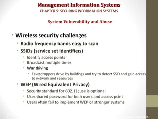 Management Information SystemsManagement Information Systems
• Wireless security challenges
• Radio frequency bands easy to scan
• SSIDs (service set identifiers)
• Identify access points
• Broadcast multiple times
• War driving
• Eavesdroppers drive by buildings and try to detect SSID and gain access
to network and resources
• WEP (Wired Equivalent Privacy)
• Security standard for 802.11; use is optional
• Uses shared password for both users and access point
• Users often fail to implement WEP or stronger systems
System Vulnerability and Abuse
CHAPTER 5: SECURING INFORMATION SYSTEMS
© Prentice Hall 20118
 